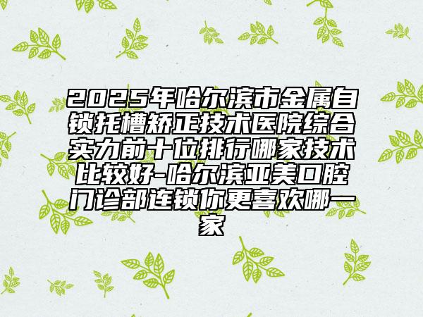 2025年哈爾濱市金屬自鎖托槽矯正技術(shù)醫(yī)院綜合實(shí)力前十位排行哪家技術(shù)比較好-哈爾濱亞美口腔門診部連鎖你更喜歡哪一家
