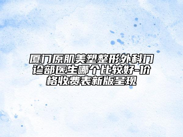 廈門原肌美塑整形外科門診部醫(yī)生哪個比較好-價格收費表新版呈現(xiàn)