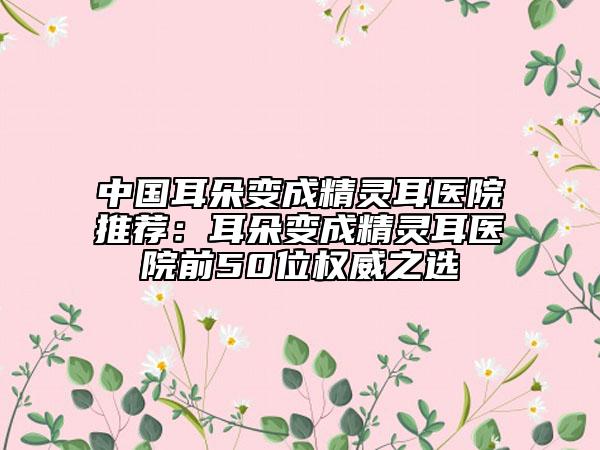 中國耳朵變成精靈耳醫(yī)院推薦：耳朵變成精靈耳醫(yī)院前50位權威之選