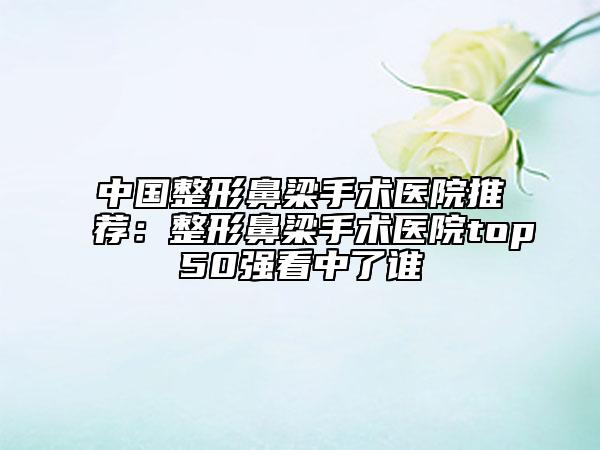 中國整形鼻梁手術(shù)醫(yī)院推薦：整形鼻梁手術(shù)醫(yī)院top50強(qiáng)看中了誰