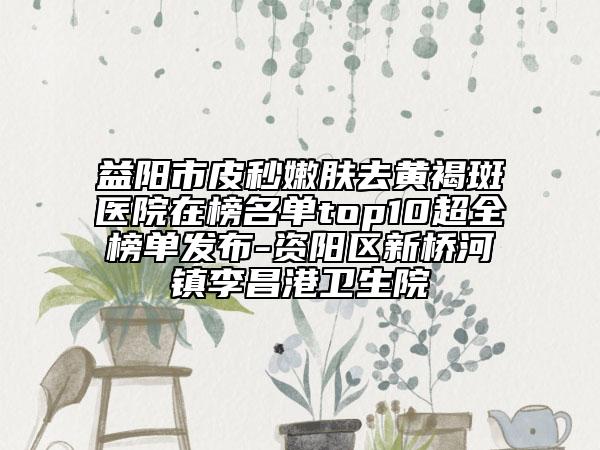 益陽(yáng)市皮秒嫩膚去黃褐斑醫(yī)院在榜名單top10超全榜單發(fā)布-資陽(yáng)區(qū)新橋河鎮(zhèn)李昌港衛(wèi)生院