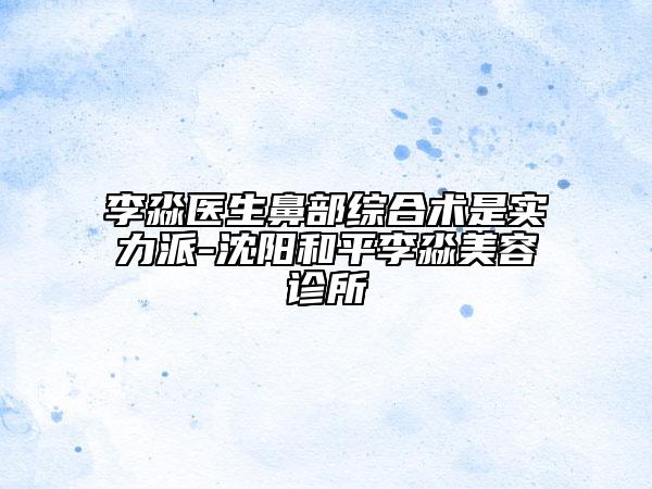 李淼醫(yī)生鼻部綜合術(shù)是實(shí)力派-沈陽(yáng)和平李淼美容診所
