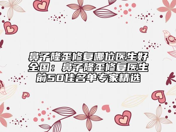 鼻子隆歪修復(fù)哪位醫(yī)生好全國(guó)：鼻子隆歪修復(fù)醫(yī)生前50佳名單專家精選