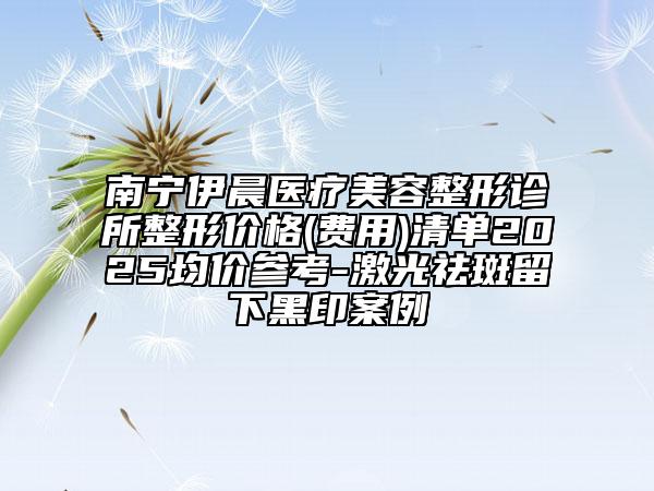 南寧伊晨醫(yī)療美容整形診所整形價格(費(fèi)用)清單2025均價參考-激光祛斑留下黑印案例