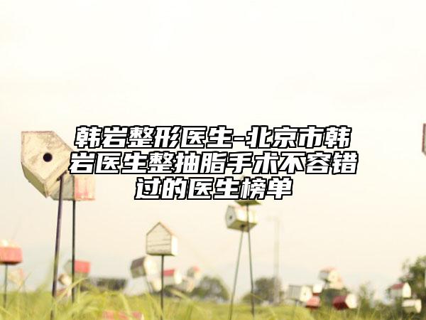 韓巖整形醫(yī)生-北京市韓巖醫(yī)生整抽脂手術(shù)不容錯過的醫(yī)生榜單
