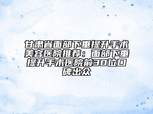 甘肅省面部下垂提升手術美容醫(yī)院推薦：面部下垂提升手術醫(yī)院前30位口碑出眾
