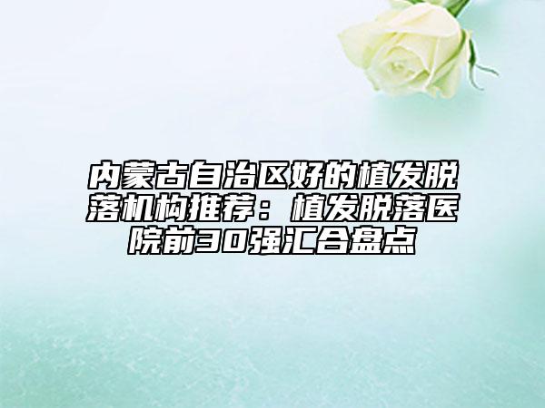 內(nèi)蒙古自治區(qū)好的植發(fā)脫落機(jī)構(gòu)推薦：植發(fā)脫落醫(yī)院前30強(qiáng)匯合盤(pán)點(diǎn)