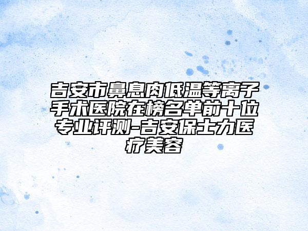 吉安市鼻息肉低溫等離子手術(shù)醫(yī)院在榜名單前十位專業(yè)評(píng)測-吉安保士力醫(yī)療美容