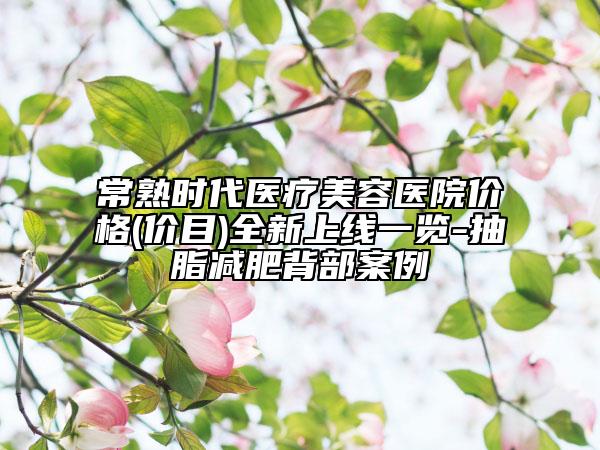 常熟時(shí)代醫(yī)療美容醫(yī)院價(jià)格(價(jià)目)全新上線一覽-抽脂減肥背部案例