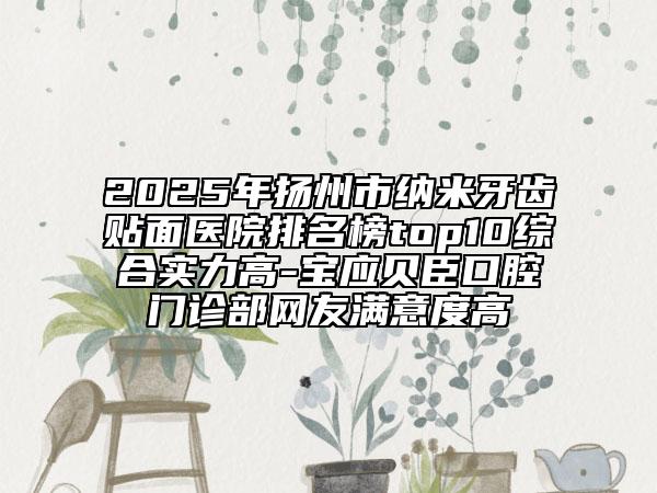 2025年揚(yáng)州市納米牙齒貼面醫(yī)院排名榜top10綜合實(shí)力高-寶應(yīng)貝臣口腔門診部網(wǎng)友滿意度高