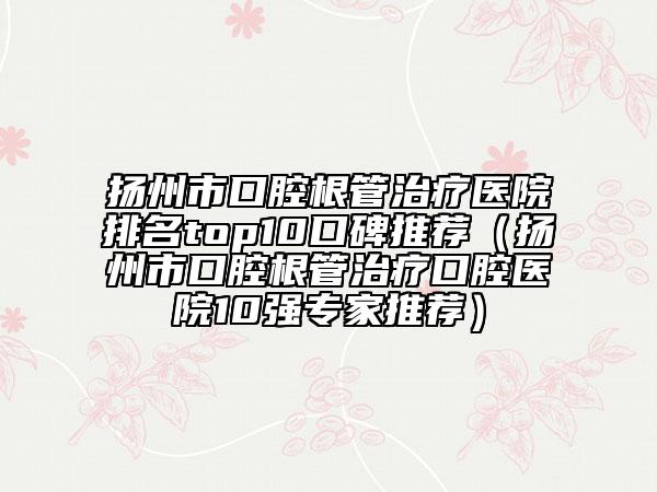 揚州市口腔根管治療醫(yī)院排名top10口碑推薦（揚州市口腔根管治療口腔醫(yī)院10強專家推薦）