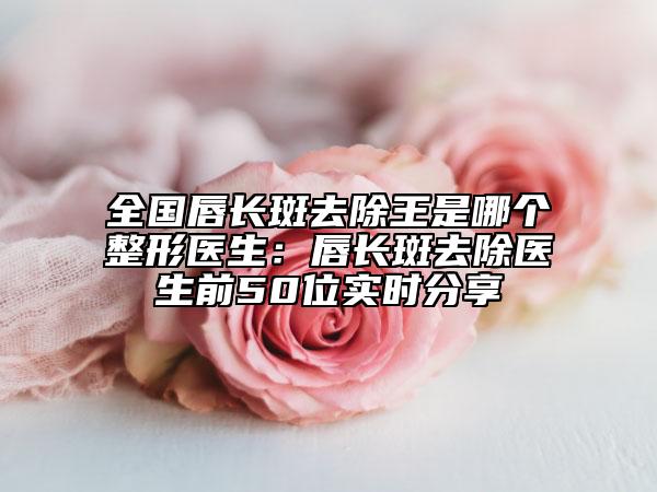 全國唇長(zhǎng)斑去除王是哪個(gè)整形醫(yī)生：唇長(zhǎng)斑去除醫(yī)生前50位實(shí)時(shí)分享