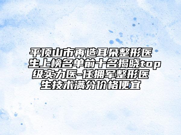 平頂山市再造耳朵整形醫(yī)生上榜名單前十名揭曉top級實力醫(yī)-任擁軍整形醫(yī)生技術(shù)滿分價格便宜