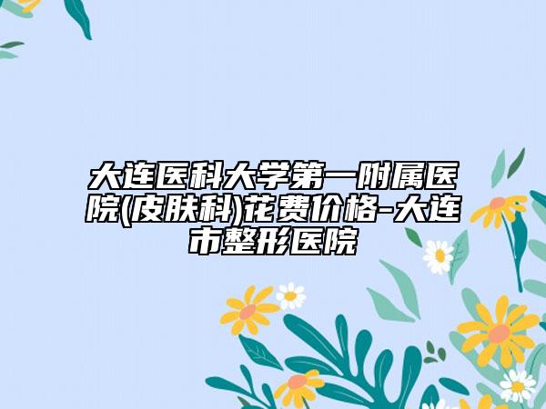 大連醫(yī)科大學第一附屬醫(yī)院(皮膚科)花費價格-大連市整形醫(yī)院