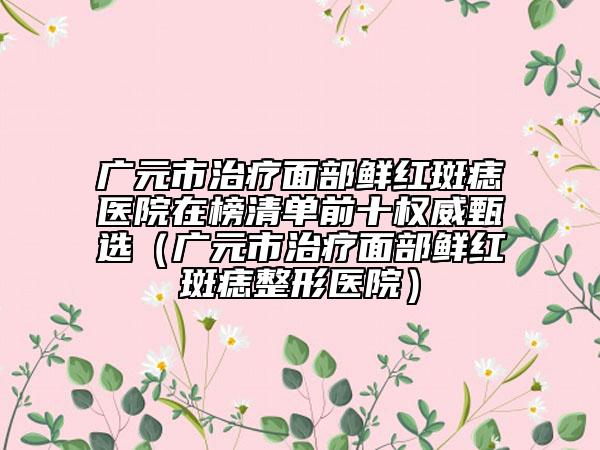 廣元市治療面部鮮紅斑痣醫(yī)院在榜清單前十權(quán)威甄選（廣元市治療面部鮮紅斑痣整形醫(yī)院）