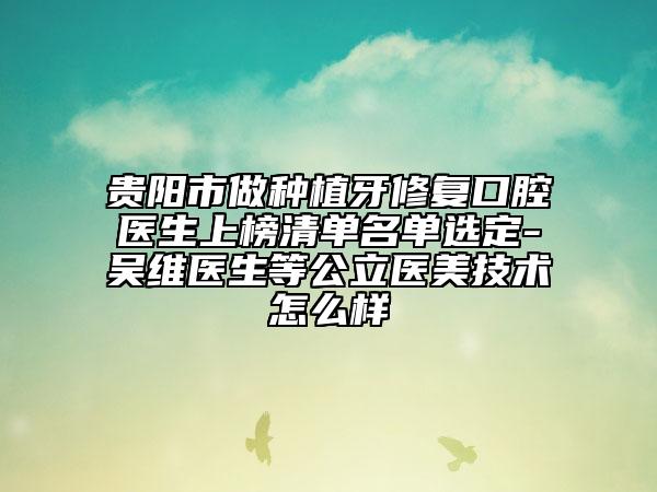 貴陽市做種植牙修復(fù)口腔醫(yī)生上榜清單名單選定-吳維醫(yī)生等公立醫(yī)美技術(shù)怎么樣