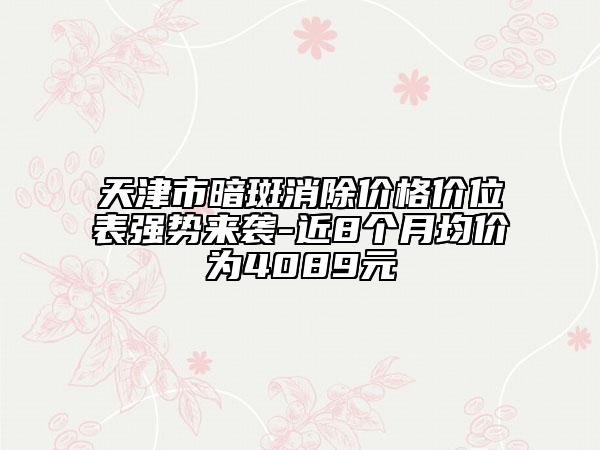 天津市暗斑消除價格價位表強(qiáng)勢來襲-近8個月均價為4089元