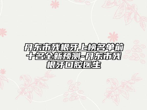 丹東市殘根牙上榜名單前十名全新預(yù)測-丹東市殘根牙口腔醫(yī)生