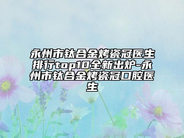 永州市鈦合金烤瓷冠醫(yī)生排行top10全新出爐-永州市鈦合金烤瓷冠口腔醫(yī)生