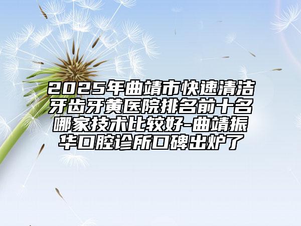 2025年曲靖市快速清潔牙齒牙黃醫(yī)院排名前十名哪家技術(shù)比較好-曲靖振華口腔診所口碑出爐了