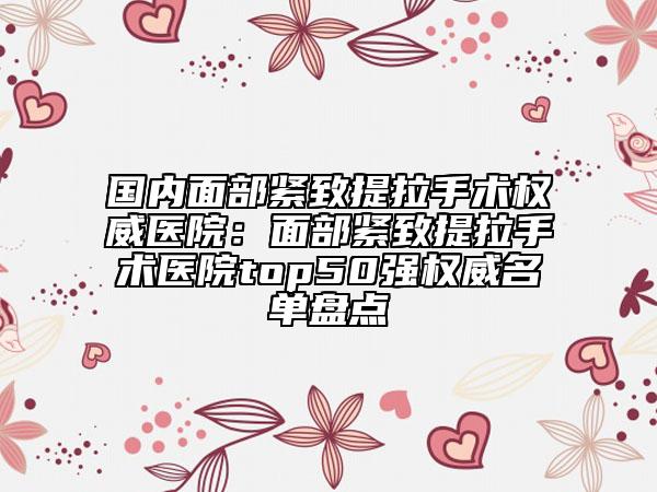 國(guó)內(nèi)面部緊致提拉手術(shù)權(quán)威醫(yī)院：面部緊致提拉手術(shù)醫(yī)院top50強(qiáng)權(quán)威名單盤(pán)點(diǎn)