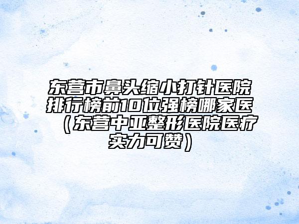 東營市鼻頭縮小打針醫(yī)院排行榜前10位強榜哪家醫(yī)（東營中亞整形醫(yī)院醫(yī)療實力可贊）