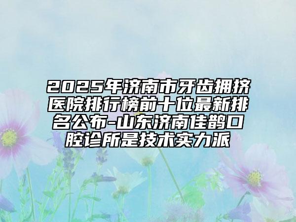 2025年濟(jì)南市牙齒擁擠醫(yī)院排行榜前十位最新排名公布-山東濟(jì)南佳鵲口腔診所是技術(shù)實(shí)力派