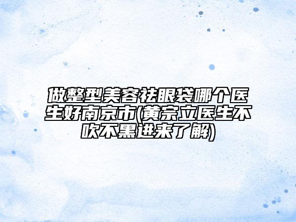 做整型美容祛眼袋哪個(gè)醫(yī)生好南京市(黃宗立醫(yī)生不吹不黑進(jìn)來了解)