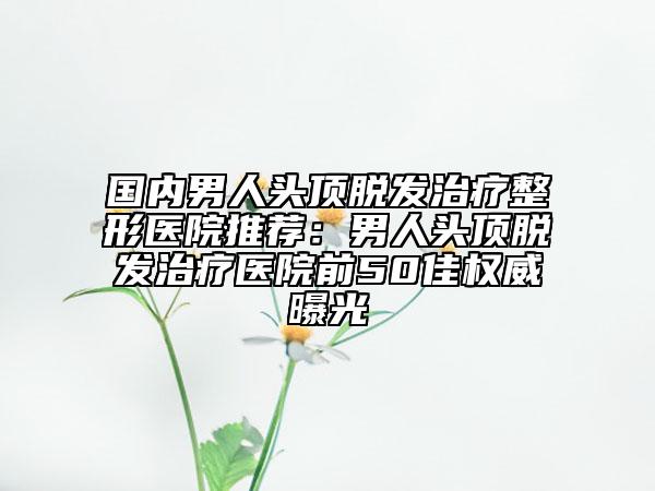 國內(nèi)男人頭頂脫發(fā)治療整形醫(yī)院推薦：男人頭頂脫發(fā)治療醫(yī)院前50佳權(quán)威曝光