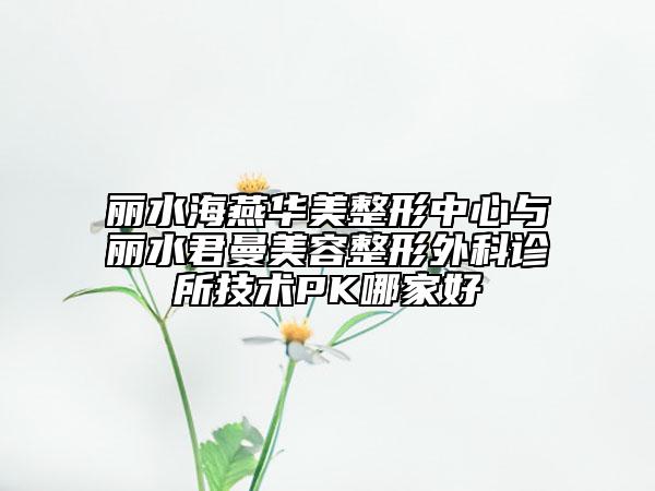 麗水海燕華美整形中心與麗水君曼美容整形外科診所技術(shù)PK哪家好