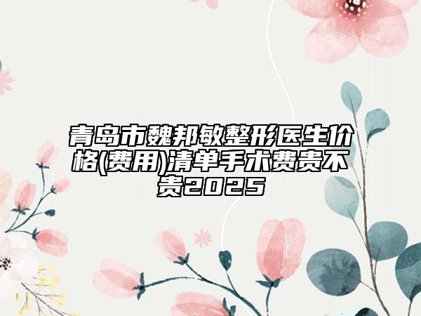 青島市魏邦敏整形醫(yī)生價格(費用)清單手術(shù)費貴不貴2025
