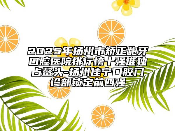 2025年揚(yáng)州市矯正齙牙口腔醫(yī)院排行榜十強(qiáng)誰(shuí)獨(dú)占鰲頭-揚(yáng)州佳寧口腔門診部鎖定前四強(qiáng)