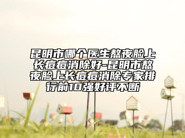 昆明市哪個醫(yī)生熬夜臉上長痘痘消除好-昆明市熬夜臉上長痘痘消除專家排行前10強好評不斷