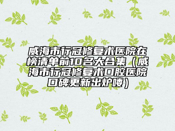 威海市行冠修復術(shù)醫(yī)院在榜清單前10名大合集（威海市行冠修復術(shù)口腔醫(yī)院口碑更新出爐嘍）