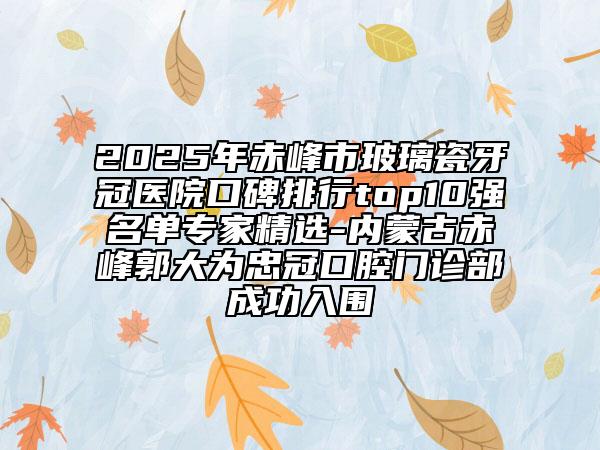 2025年赤峰市玻璃瓷牙冠醫(yī)院口碑排行top10強(qiáng)名單專家精選-內(nèi)蒙古赤峰郭大為忠冠口腔門診部成功入圍