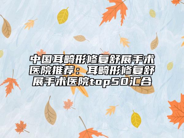 中國耳畸形修復舒展手術醫(yī)院推薦：耳畸形修復舒展手術醫(yī)院top50匯合