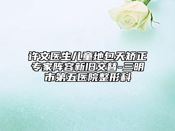 許文醫(yī)生兒童地包天矯正專家陣容新舊交替-三明市第五醫(yī)院整形科