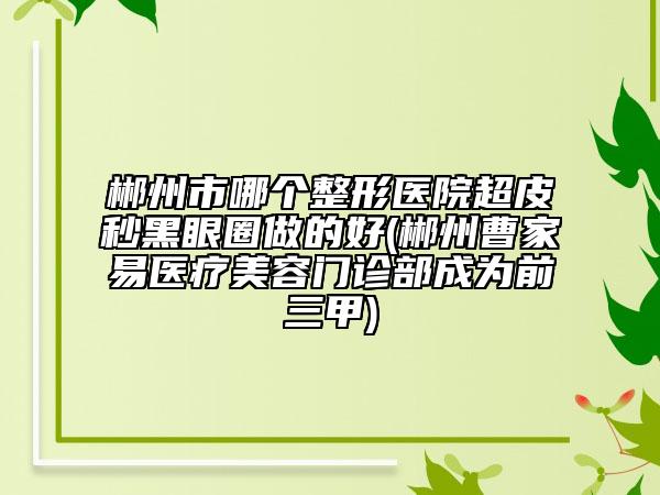 郴州市哪個(gè)整形醫(yī)院超皮秒黑眼圈做的好(郴州曹家易醫(yī)療美容門(mén)診部成為前三甲)