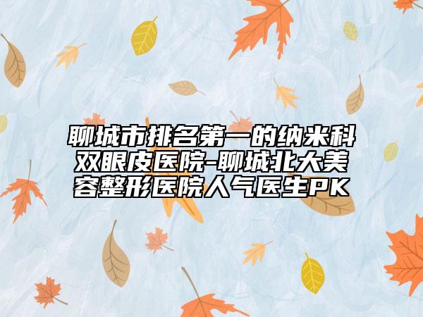 聊城市排名第一的納米科雙眼皮醫(yī)院-聊城北大美容整形醫(yī)院人氣醫(yī)生PK