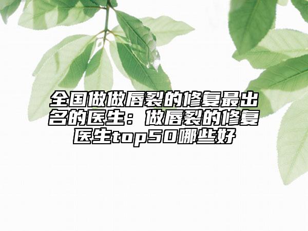 全國做做唇裂的修復(fù)最出名的醫(yī)生：做唇裂的修復(fù)醫(yī)生top50哪些好