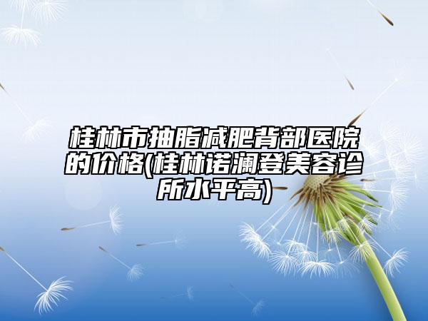 桂林市抽脂減肥背部醫(yī)院的價(jià)格(桂林諾瀾登美容診所水平高)