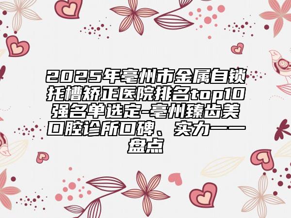 2025年亳州市金屬自鎖托槽矯正醫(yī)院排名top10強名單選定-亳州臻齒美口腔診所口碑、實力一一盤點