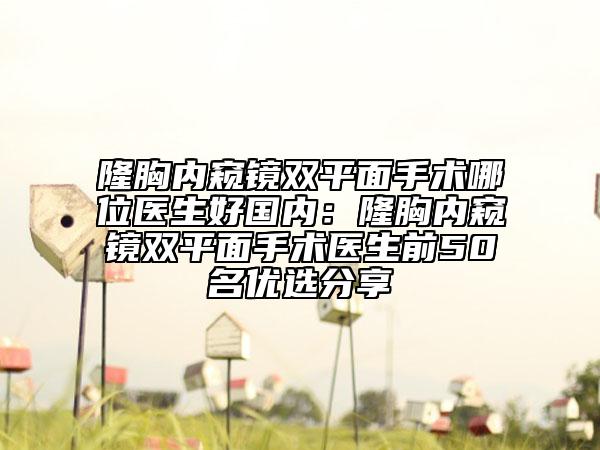 隆胸內(nèi)窺鏡雙平面手術(shù)哪位醫(yī)生好國內(nèi)：隆胸內(nèi)窺鏡雙平面手術(shù)醫(yī)生前50名優(yōu)選分享