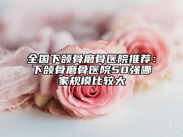全國(guó)下頜骨磨骨醫(yī)院推薦：下頜骨磨骨醫(yī)院50強(qiáng)哪家規(guī)模比較大