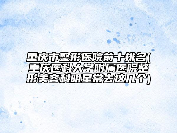 重慶市整形醫(yī)院前十排名(重慶醫(yī)科大學(xué)附屬醫(yī)院整形美容科明星常去這幾個)