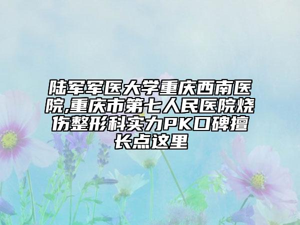 陸軍軍醫(yī)大學重慶西南醫(yī)院,重慶市第七人民醫(yī)院燒傷整形科實力PK口碑擅長點這里