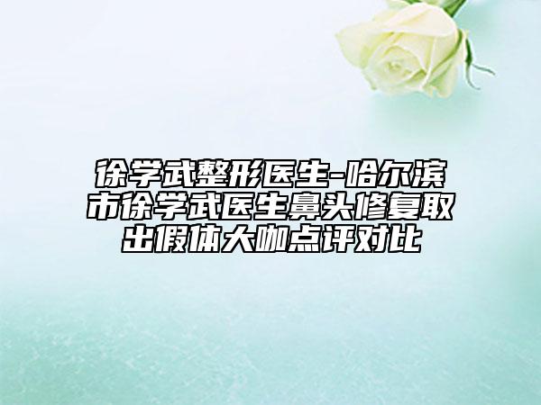 徐學(xué)武整形醫(yī)生-哈爾濱市徐學(xué)武醫(yī)生鼻頭修復(fù)取出假體大咖點(diǎn)評(píng)對(duì)比