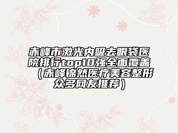 赤峰市激光內(nèi)吸去眼袋醫(yī)院排行top10強(qiáng)全面覆蓋（赤峰錦然醫(yī)療美容整形眾多網(wǎng)友推薦）