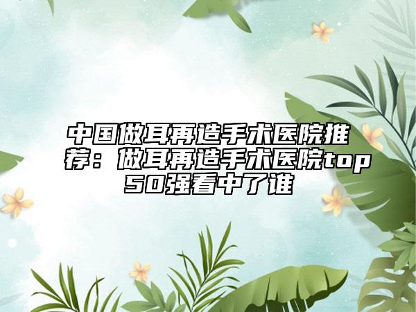 中國做耳再造手術(shù)醫(yī)院推薦：做耳再造手術(shù)醫(yī)院top50強(qiáng)看中了誰