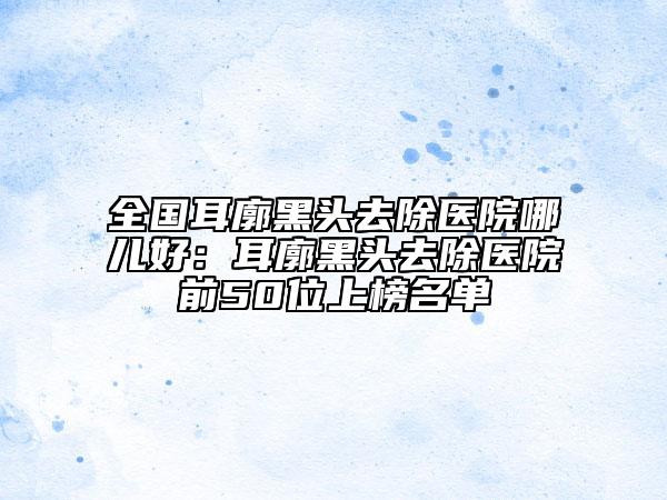 全國(guó)耳廓黑頭去除醫(yī)院哪兒好：耳廓黑頭去除醫(yī)院前50位上榜名單